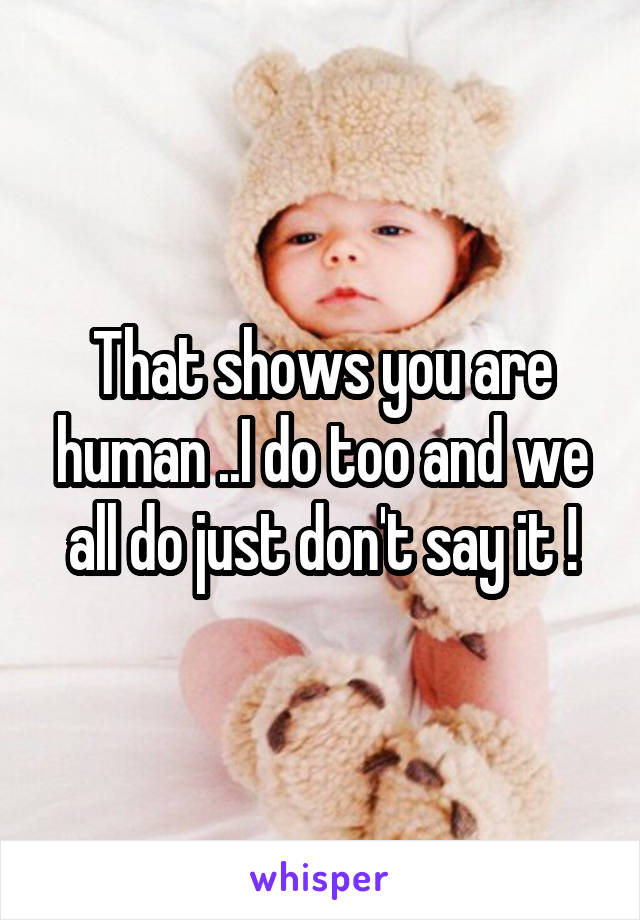 That shows you are human ..I do too and we all do just don't say it !