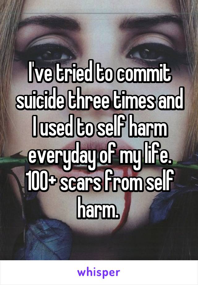 I've tried to commit suicide three times and I used to self harm everyday of my life. 100+ scars from self harm. 