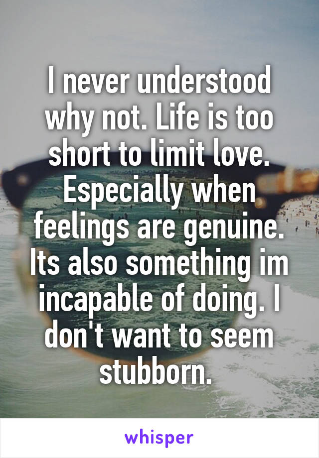 I never understood why not. Life is too short to limit love. Especially when feelings are genuine. Its also something im incapable of doing. I don't want to seem stubborn. 