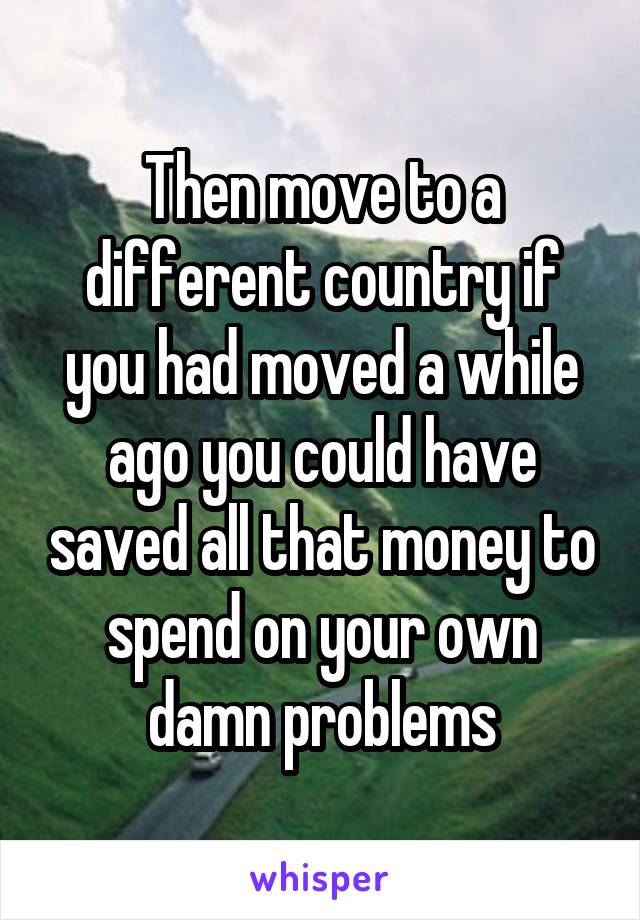 Then move to a different country if you had moved a while ago you could have saved all that money to spend on your own damn problems