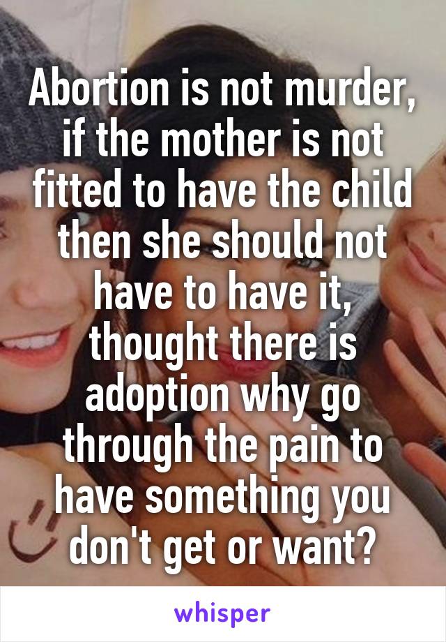 Abortion is not murder, if the mother is not fitted to have the child then she should not have to have it, thought there is adoption why go through the pain to have something you don't get or want?