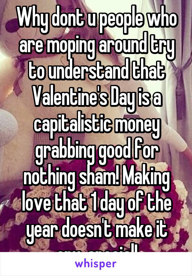 Why dont u people who are moping around try to understand that Valentine's Day is a capitalistic money grabbing good for nothing sham! Making love that 1 day of the year doesn't make it any  special!