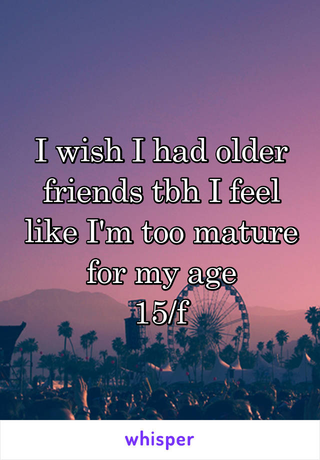 I wish I had older friends tbh I feel like I'm too mature for my age
15/f
