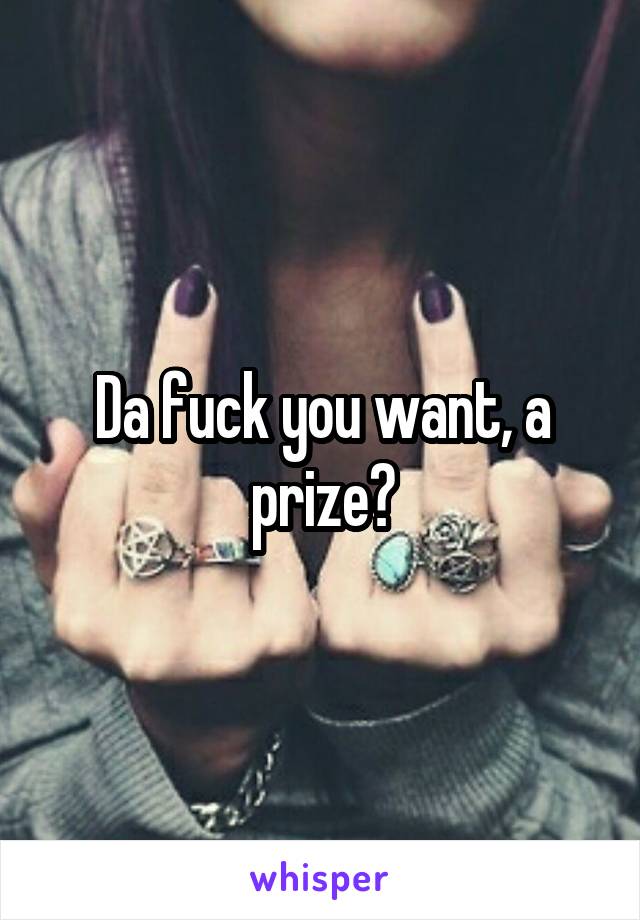 Da fuck you want, a prize?