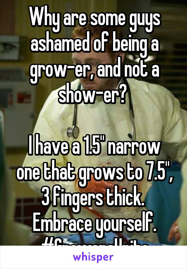 Why are some guys ashamed of being a grow-er, and not a show-er? 

I have a 1.5" narrow one that grows to 7.5", 3 fingers thick. 
Embrace yourself.
#GrowersUnite