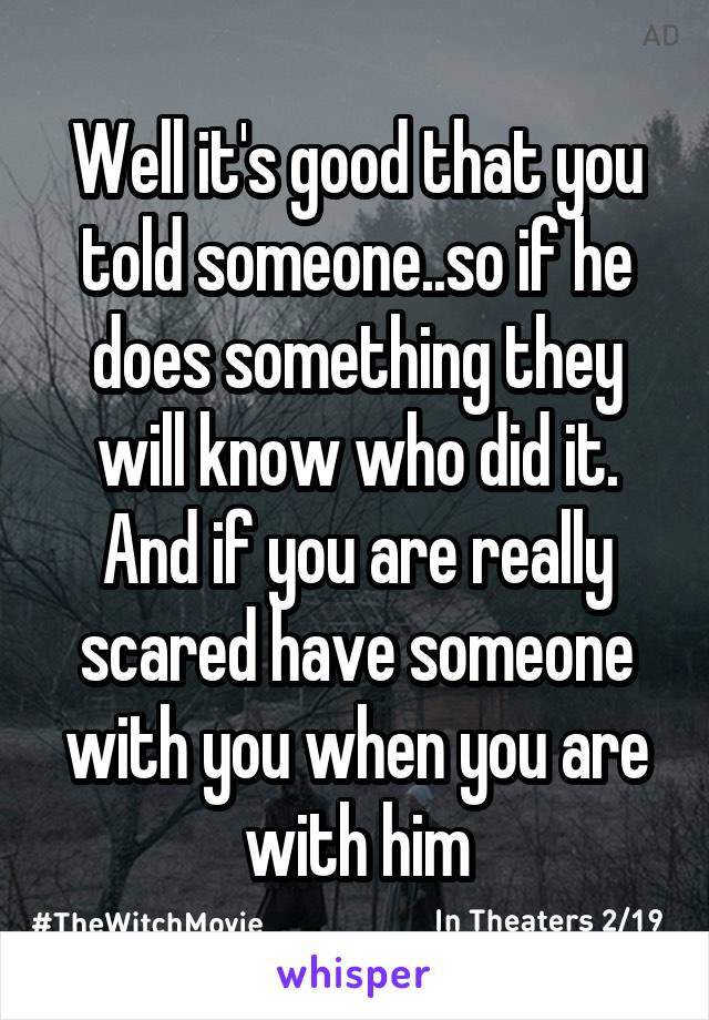 Well it's good that you told someone..so if he does something they will know who did it. And if you are really scared have someone with you when you are with him