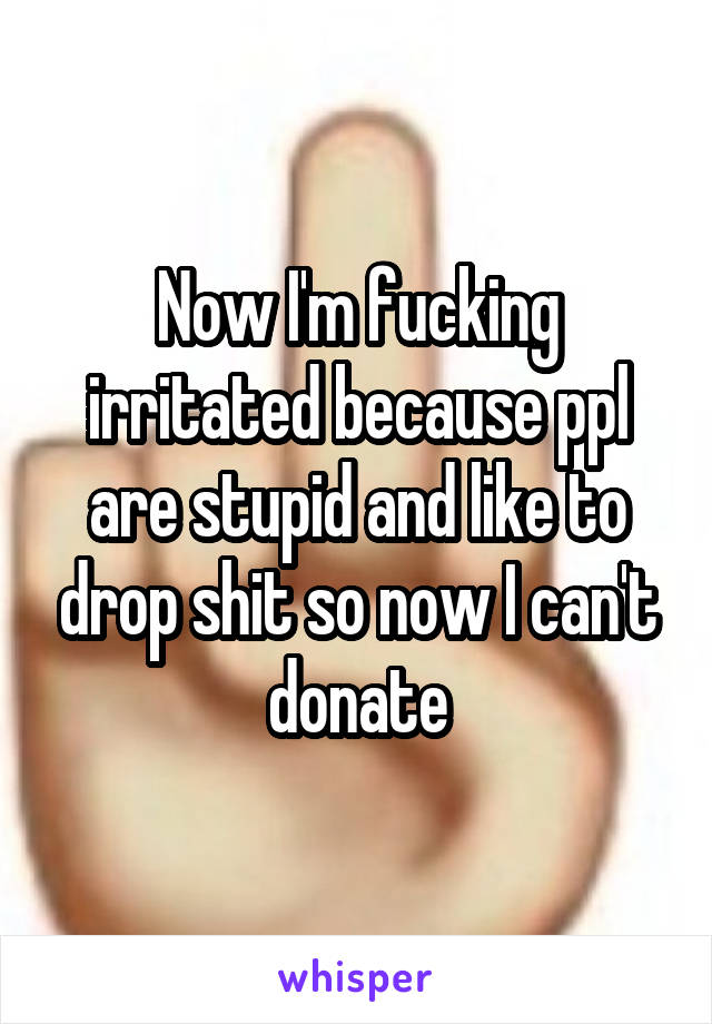 Now I'm fucking irritated because ppl are stupid and like to drop shit so now I can't donate