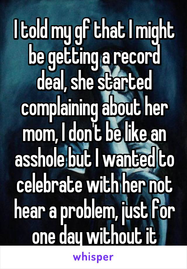 I told my gf that I might be getting a record deal, she started complaining about her mom, I don't be like an asshole but I wanted to celebrate with her not hear a problem, just for one day without it