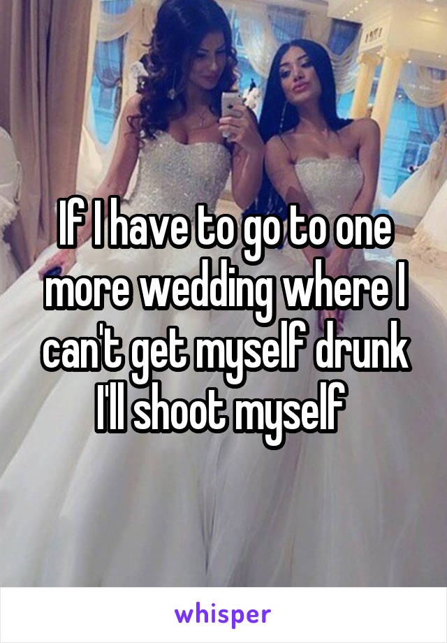 If I have to go to one more wedding where I can't get myself drunk I'll shoot myself 