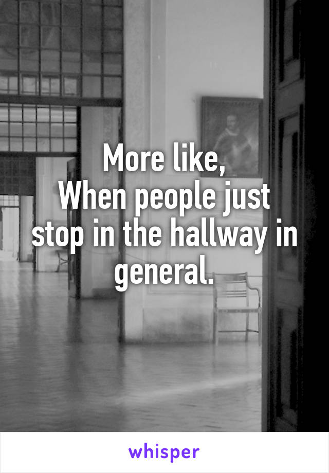 More like,
When people just stop in the hallway in general.
