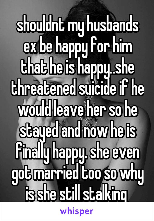 shouldnt my husbands ex be happy for him that he is happy..she threatened suicide if he would leave her so he stayed and now he is finally happy. she even got married too so why is she still stalking 