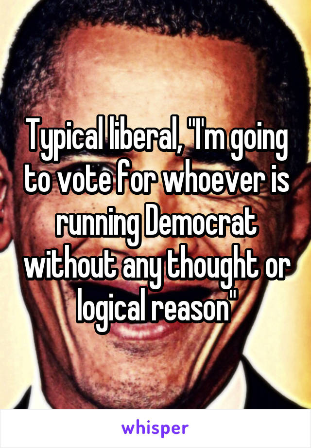 Typical liberal, "I'm going to vote for whoever is running Democrat without any thought or logical reason"
