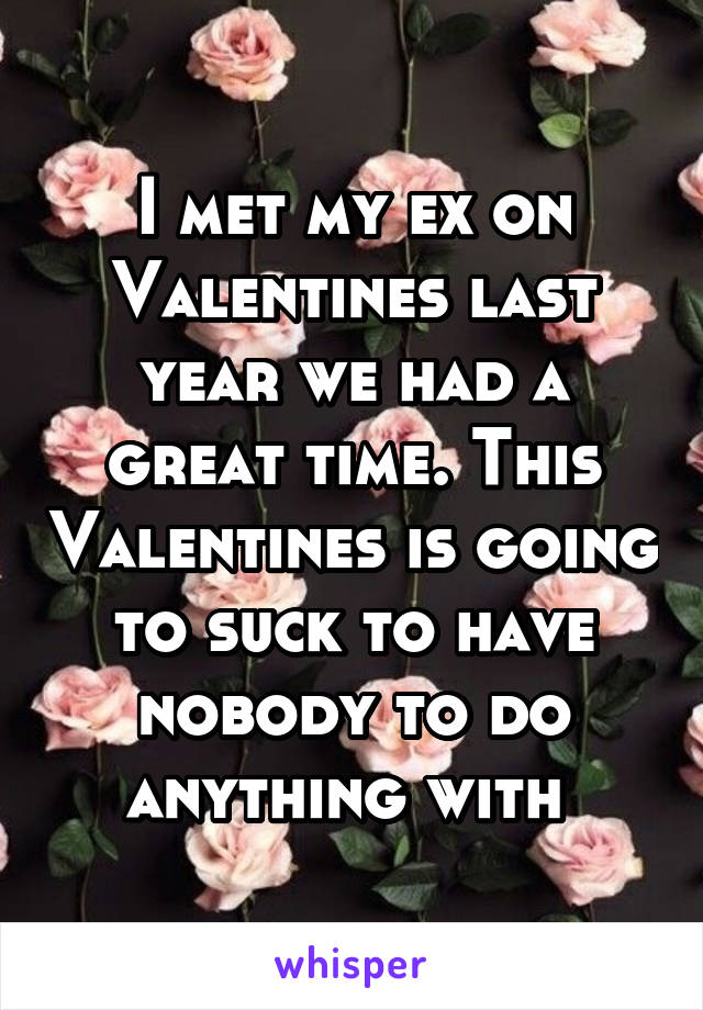 I met my ex on Valentines last year we had a great time. This Valentines is going to suck to have nobody to do anything with 