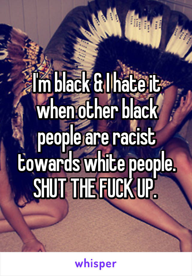 I'm black & I hate it when other black people are racist towards white people. SHUT THE FUCK UP. 