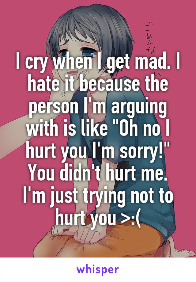 I cry when I get mad. I hate it because the person I'm arguing with is like "Oh no I hurt you I'm sorry!"
You didn't hurt me. I'm just trying not to hurt you >:(