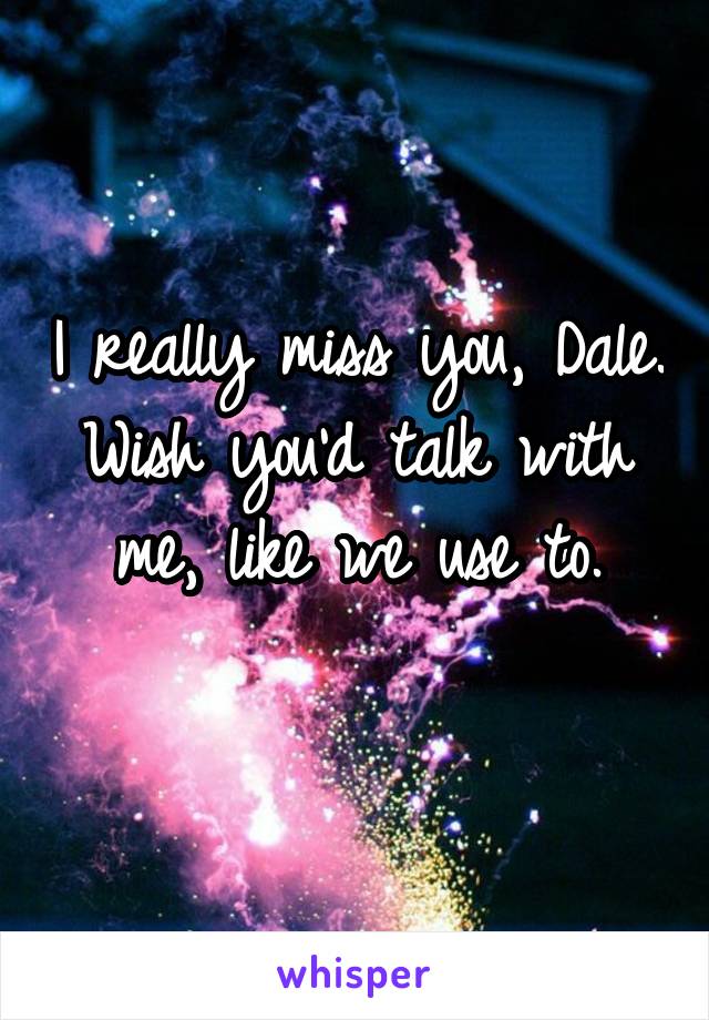 I really miss you, Dale.
Wish you'd talk with me, like we use to.

