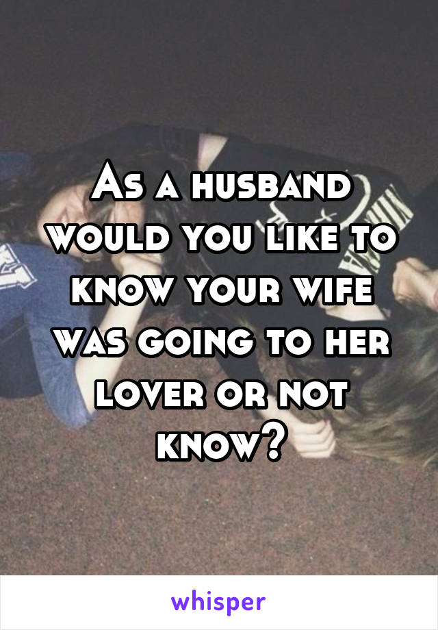 As a husband would you like to know your wife was going to her lover or not know?