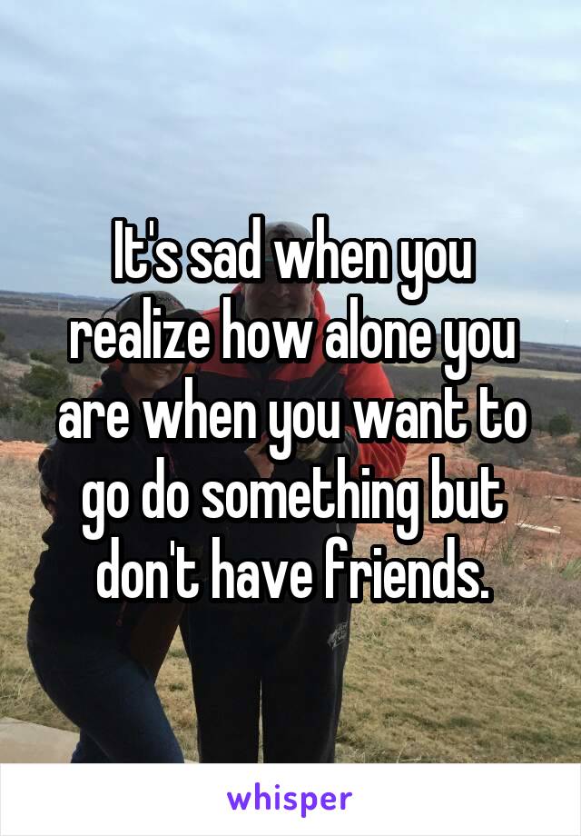 It's sad when you realize how alone you are when you want to go do something but don't have friends.