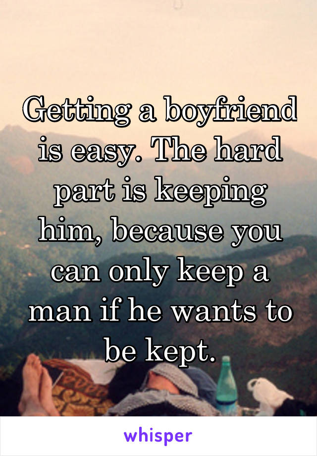 Getting a boyfriend is easy. The hard part is keeping him, because you can only keep a man if he wants to be kept.