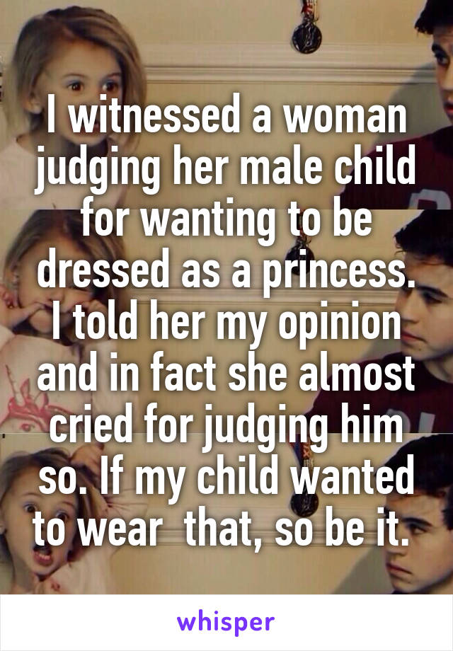 I witnessed a woman judging her male child for wanting to be dressed as a princess. I told her my opinion and in fact she almost cried for judging him so. If my child wanted to wear  that, so be it. 