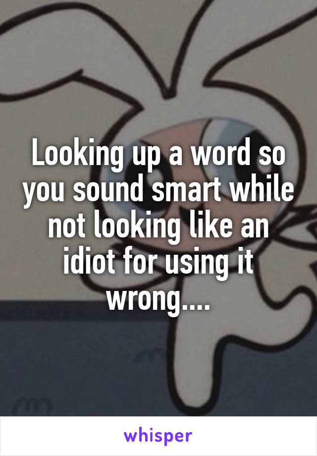 Looking up a word so you sound smart while not looking like an idiot for using it wrong....