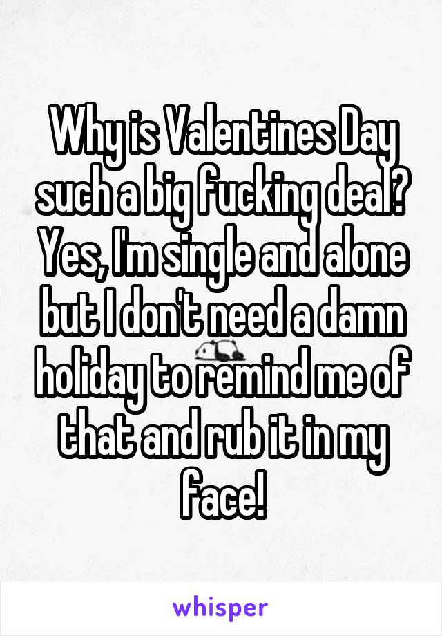 Why is Valentines Day such a big fucking deal? Yes, I'm single and alone but I don't need a damn holiday to remind me of that and rub it in my face!