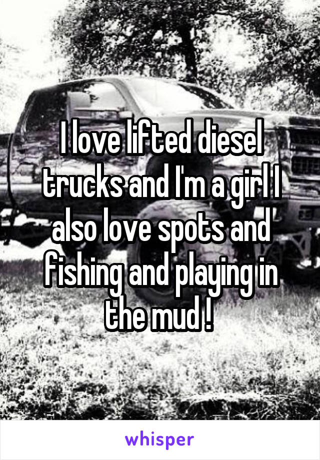 I love lifted diesel trucks and I'm a girl I also love spots and fishing and playing in the mud ! 