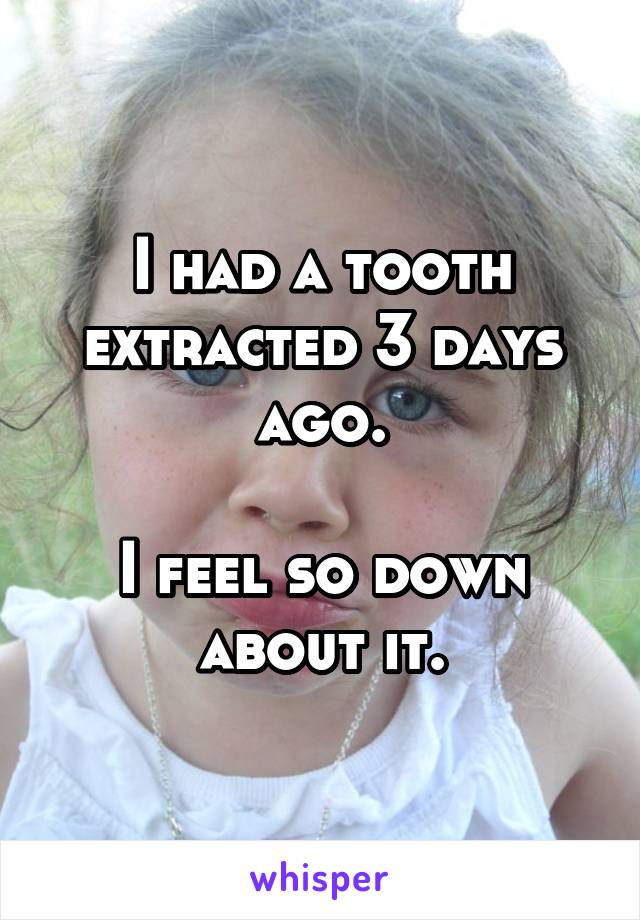 I had a tooth extracted 3 days ago.

I feel so down about it.