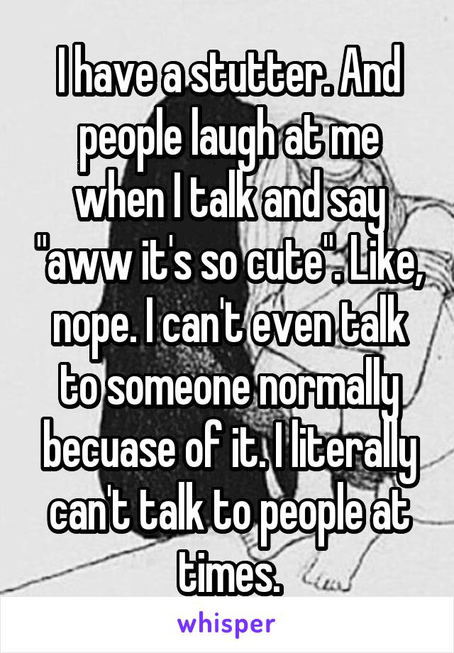 I have a stutter. And people laugh at me when I talk and say "aww it's so cute". Like, nope. I can't even talk to someone normally becuase of it. I literally can't talk to people at times.