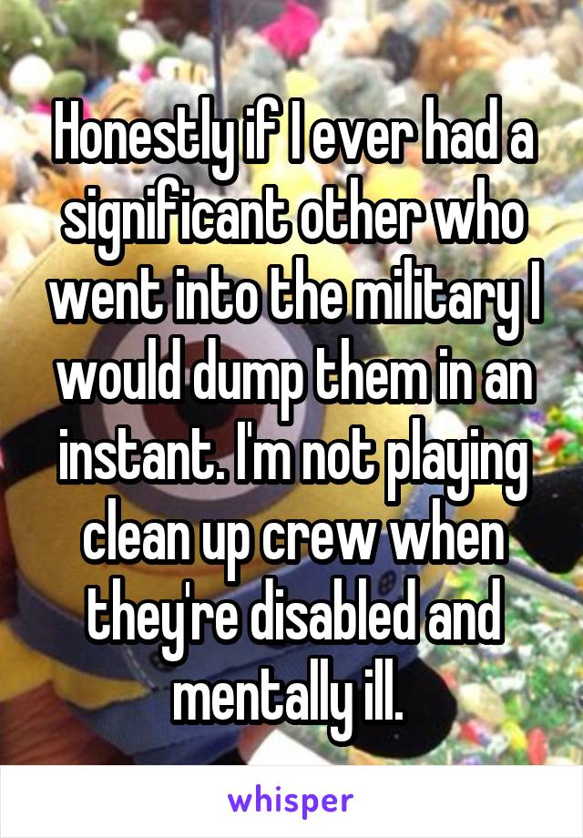 Honestly if I ever had a significant other who went into the military I would dump them in an instant. I'm not playing clean up crew when they're disabled and mentally ill. 