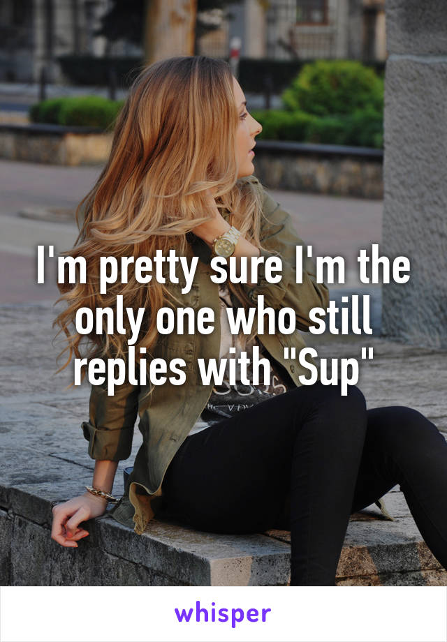 I'm pretty sure I'm the only one who still replies with "Sup"