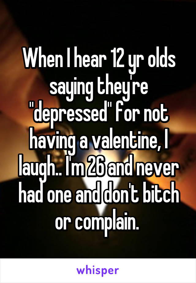When I hear 12 yr olds saying they're "depressed" for not having a valentine, I laugh.. I'm 26 and never had one and don't bitch or complain. 