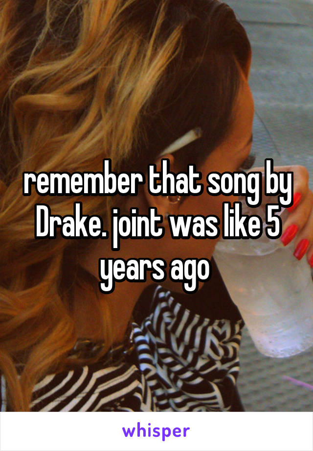 remember that song by Drake. joint was like 5 years ago 