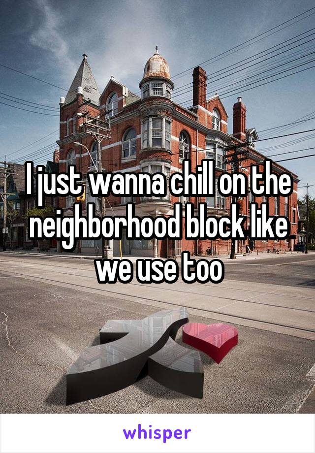 I just wanna chill on the neighborhood block like we use too