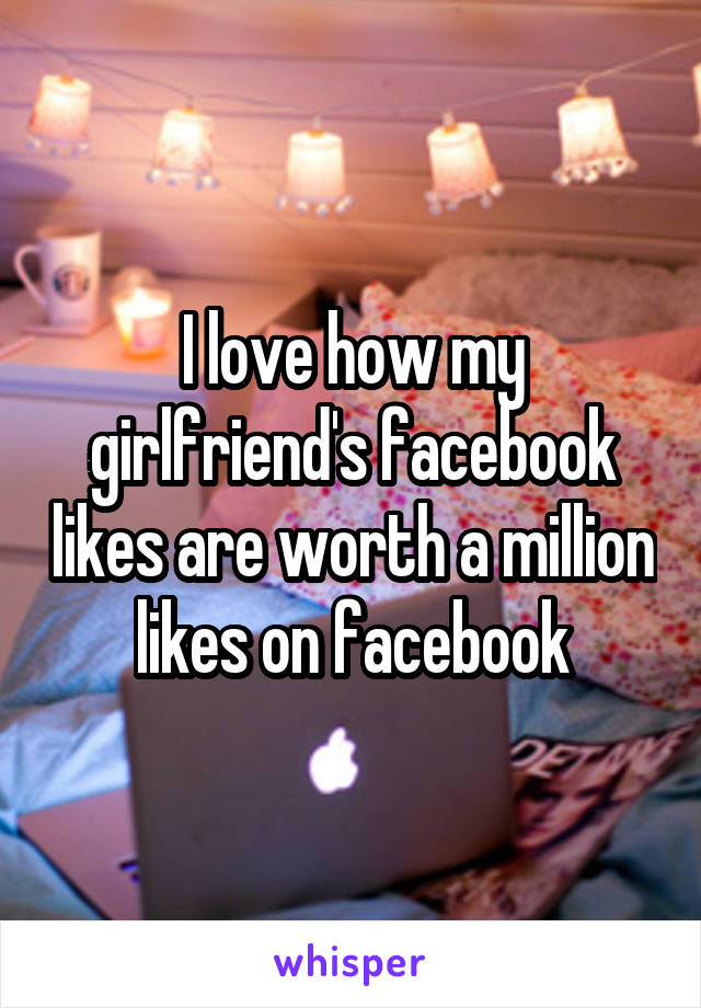 I love how my girlfriend's facebook likes are worth a million likes on facebook