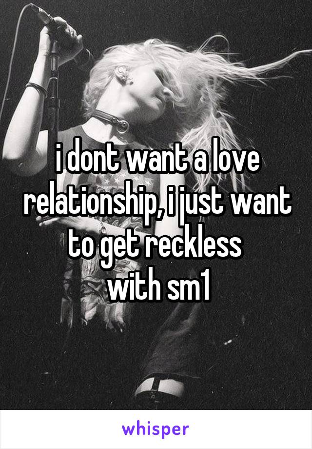 i dont want a love relationship, i just want to get reckless 
with sm1