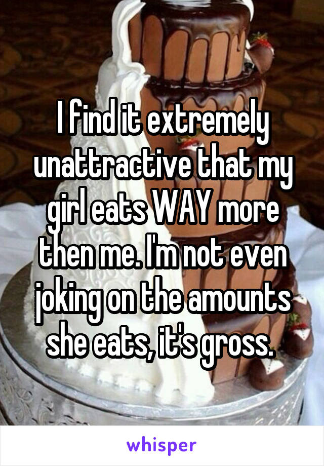 I find it extremely unattractive that my girl eats WAY more then me. I'm not even joking on the amounts she eats, it's gross. 