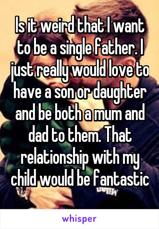 Is it weird that I want to be a single father. I just really would love to have a son or daughter and be both a mum and dad to them. That relationship with my child would be fantastic 