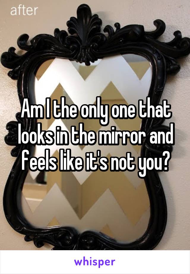Am I the only one that looks in the mirror and feels like it's not you?