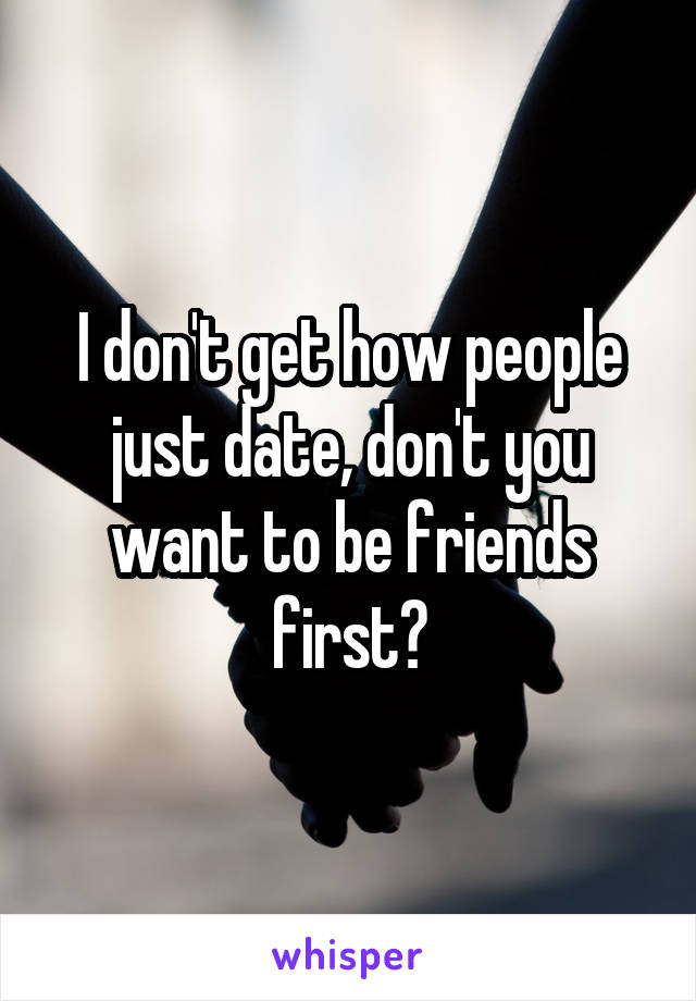 I don't get how people just date, don't you want to be friends first?