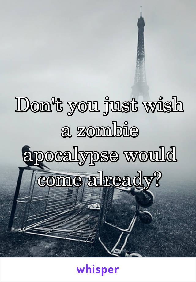 Don't you just wish a zombie apocalypse would come already?