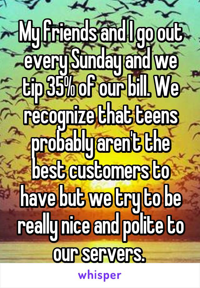 My friends and I go out every Sunday and we tip 35% of our bill. We recognize that teens probably aren't the best customers to have but we try to be really nice and polite to our servers. 
