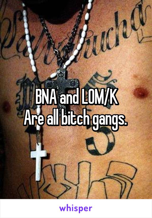 BNA and LOM/K
Are all bitch gangs. 