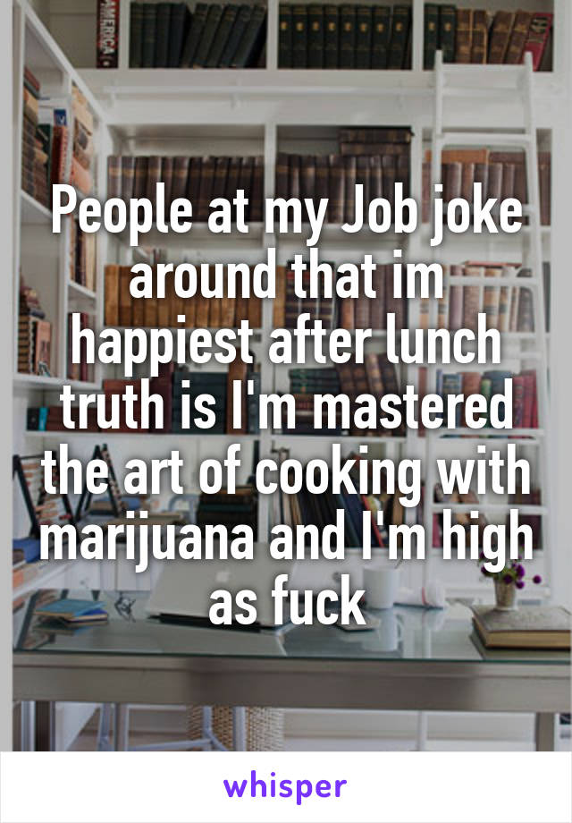 People at my Job joke around that im happiest after lunch truth is I'm mastered the art of cooking with marijuana and I'm high as fuck