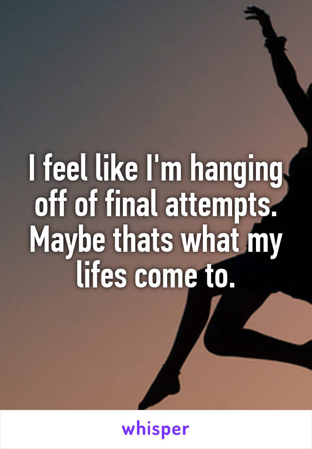 I feel like I'm hanging off of final attempts. Maybe thats what my lifes come to.
