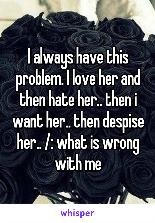 I always have this problem. I love her and then hate her.. then i want her.. then despise her.. /: what is wrong with me