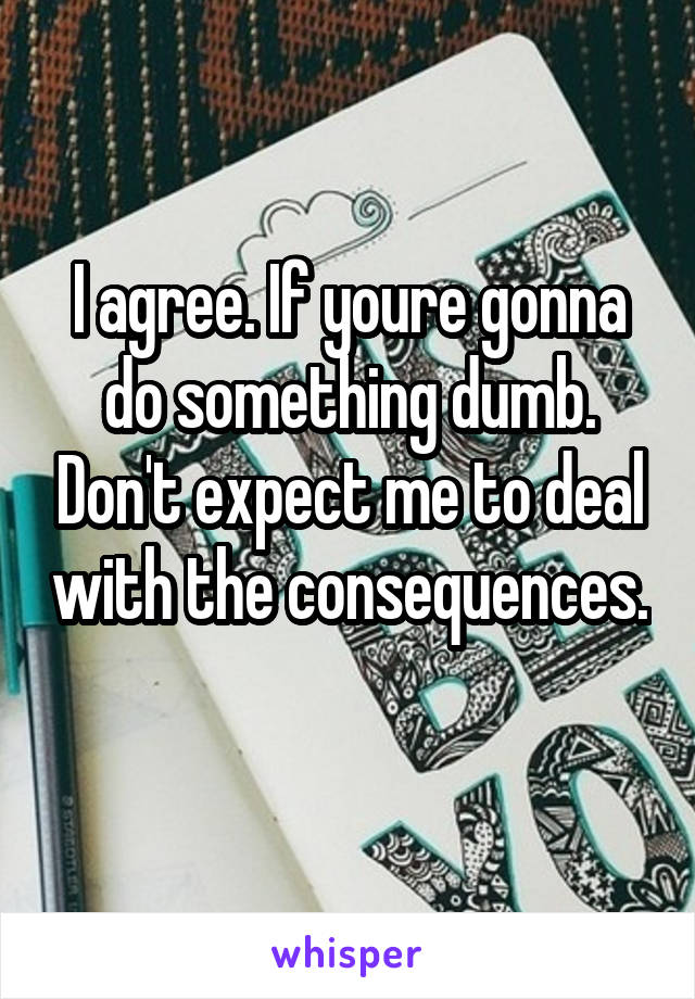 I agree. If youre gonna do something dumb. Don't expect me to deal with the consequences. 