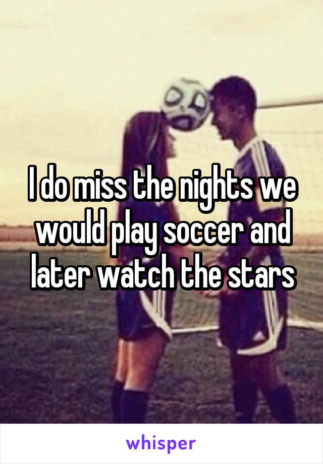 I do miss the nights we would play soccer and later watch the stars