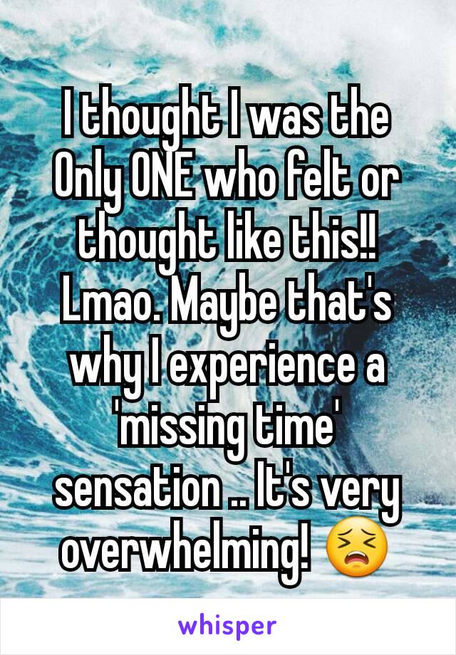 I thought I was the Only ONE who felt or thought like this!! Lmao. Maybe that's why I experience a 'missing time' sensation .. It's very overwhelming! 😣