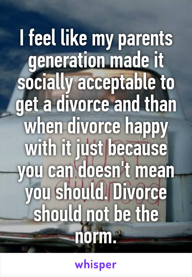 I feel like my parents generation made it socially acceptable to get a divorce and than when divorce happy with it just because you can doesn't mean you should. Divorce should not be the norm.